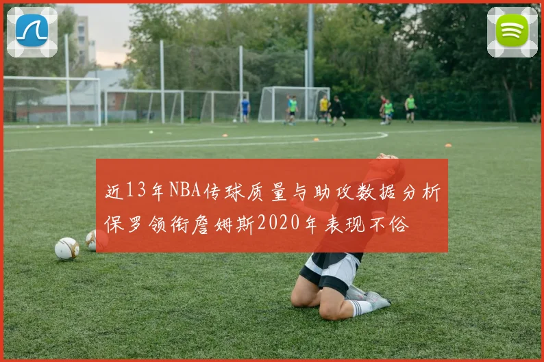近13年NBA传球质量与助攻数据分析保罗领衔詹姆斯2020年表现不俗