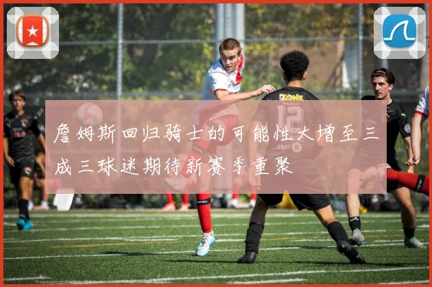 詹姆斯回归骑士的可能性大增至三成三球迷期待新赛季重聚
