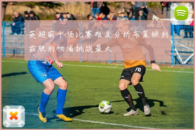 英超前十场比赛难度分析布莱顿利兹联利物浦挑战最大