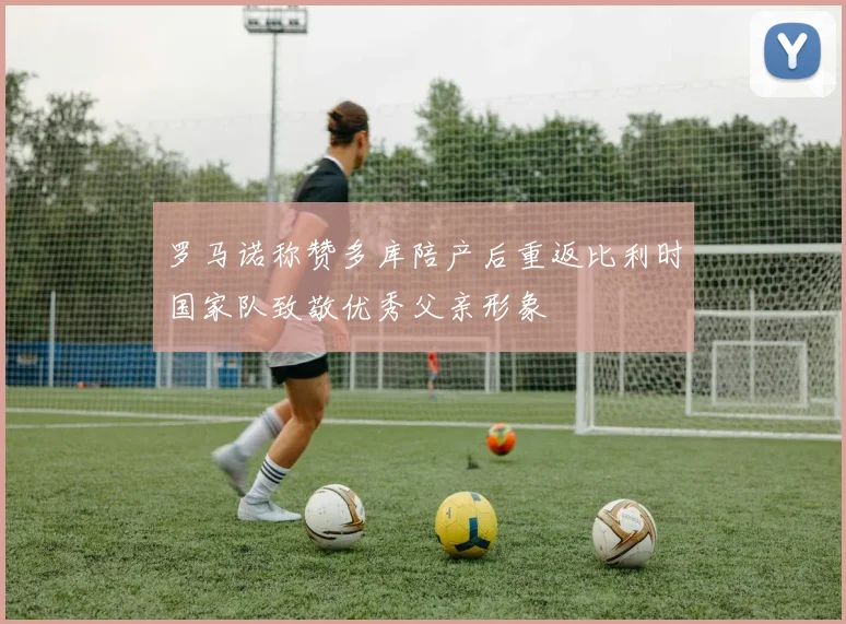 罗马诺称赞多库陪产后重返比利时国家队致敬优秀父亲形象