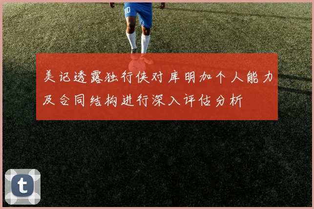 美记透露独行侠对库明加个人能力及合同结构进行深入评估分析