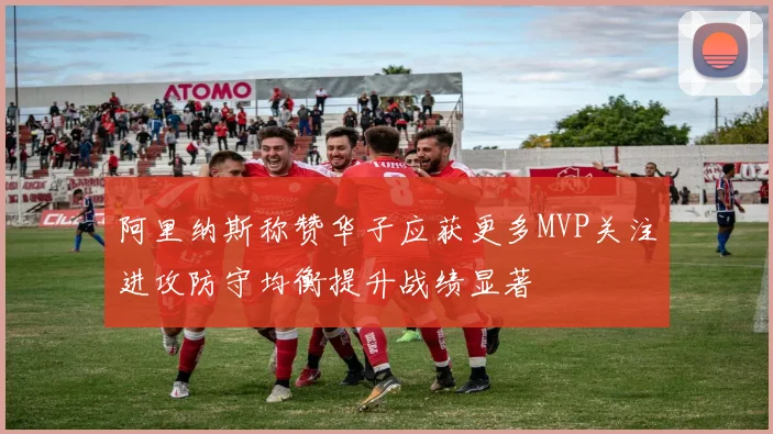 阿里纳斯称赞华子应获更多MVP关注进攻防守均衡提升战绩显著