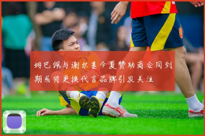 姆巴佩与谢尔基今夏赞助商合同到期或将更换代言品牌引发关注