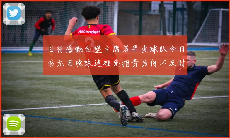 旧将感慨白堡主席若早卖球队今日或无困境球迷难免指责为何不及时出售